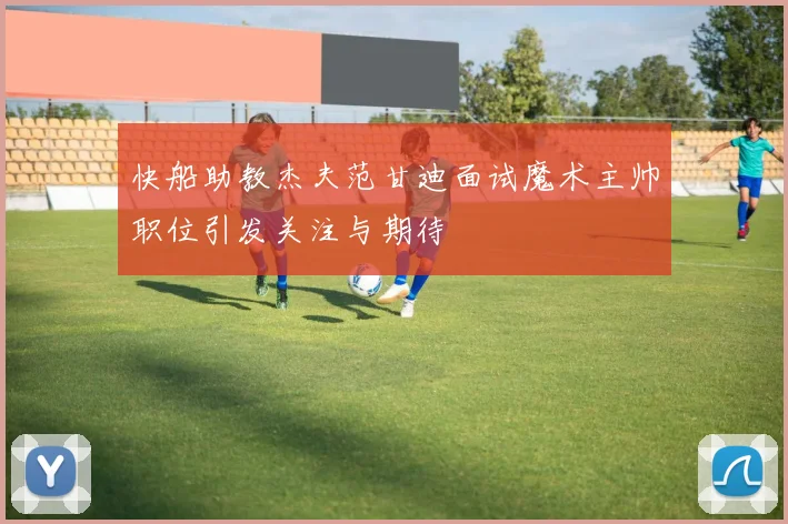 快船助教杰夫范甘迪面试魔术主帅职位引发关注与期待