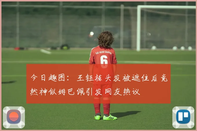 今日趣图：王钰栋头发被遮住后竟然神似姆巴佩引发网友热议