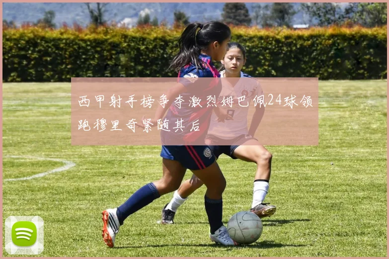西甲射手榜争夺激烈姆巴佩24球领跑穆里奇紧随其后