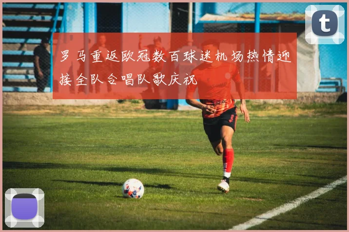 罗马重返欧冠数百球迷机场热情迎接全队合唱队歌庆祝