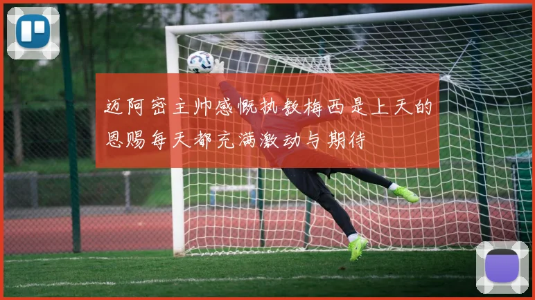 迈阿密主帅感慨执教梅西是上天的恩赐每天都充满激动与期待