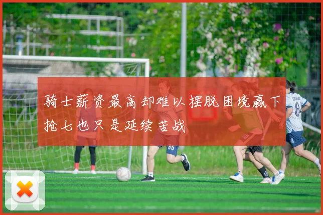 骑士薪资最高却难以摆脱困境赢下抢七也只是延续苦战